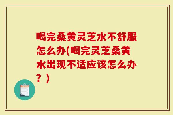 喝完桑黄灵芝水不舒服怎么办(喝完灵芝桑黄水出现不适应该怎么办？)