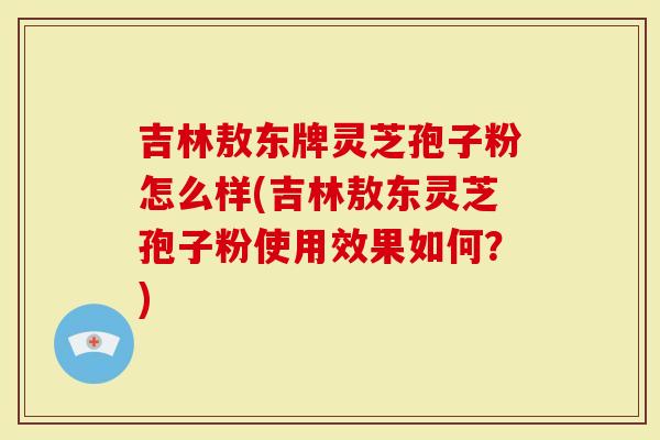 吉林敖东牌灵芝孢子粉怎么样(吉林敖东灵芝孢子粉使用效果如何？)