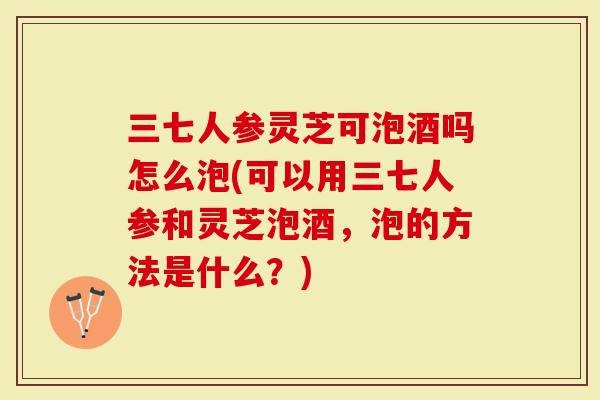 三七人参灵芝可泡酒吗怎么泡(可以用三七人参和灵芝泡酒，泡的方法是什么？)
