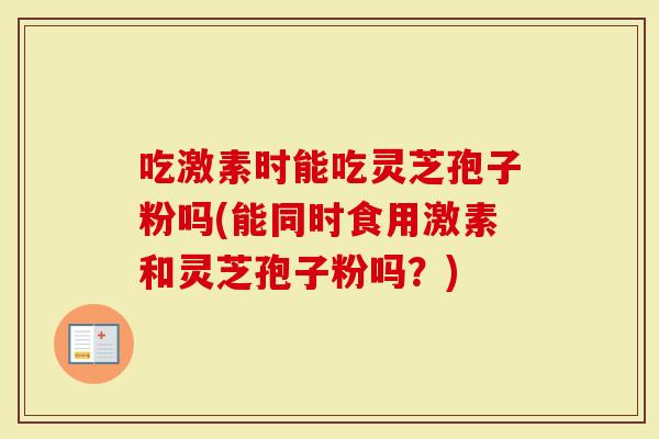 吃激素时能吃灵芝孢子粉吗(能同时食用激素和灵芝孢子粉吗？)
