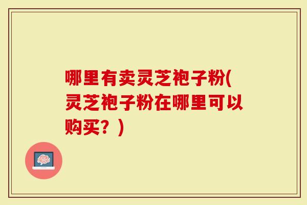 哪里有卖灵芝袍子粉(灵芝袍子粉在哪里可以购买？)