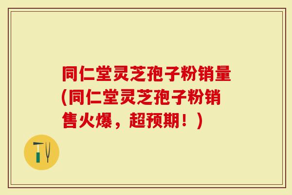 同仁堂灵芝孢子粉销量(同仁堂灵芝孢子粉销售火爆，超预期！)