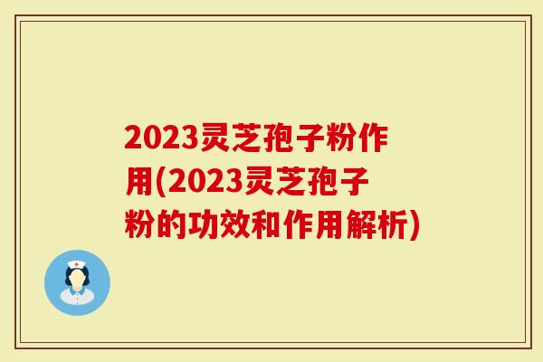 2023灵芝孢子粉作用(2023灵芝孢子粉的功效和作用解析)