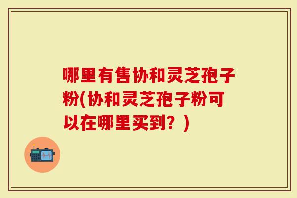 哪里有售协和灵芝孢子粉(协和灵芝孢子粉可以在哪里买到？)