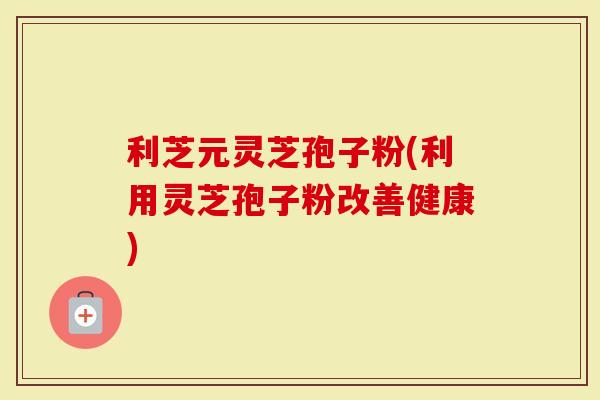 利芝元灵芝孢子粉(利用灵芝孢子粉改善健康)