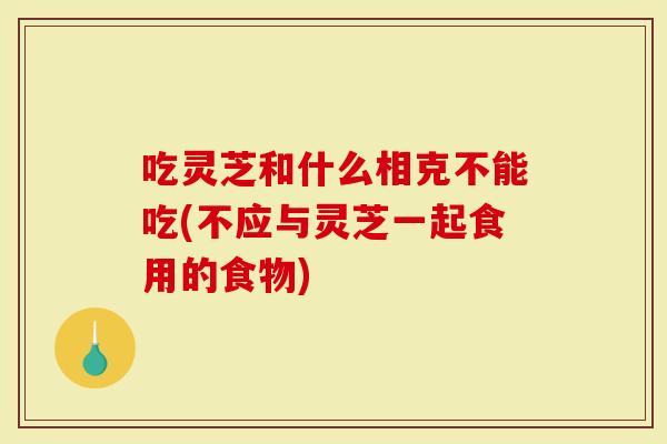 吃灵芝和什么相克不能吃(不应与灵芝一起食用的食物)