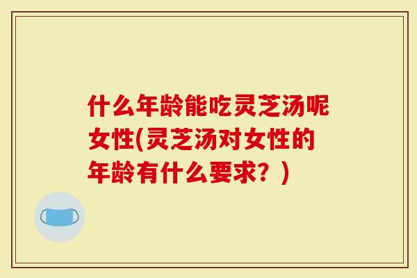 什么年龄能吃灵芝汤呢女性(灵芝汤对女性的年龄有什么要求？)