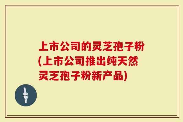 上市公司的灵芝孢子粉(上市公司推出纯天然灵芝孢子粉新产品)