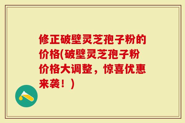 修正破壁灵芝孢子粉的价格(破壁灵芝孢子粉价格大调整，惊喜优惠来袭！)