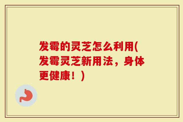 发霉的灵芝怎么利用(发霉灵芝新用法，身体更健康！)