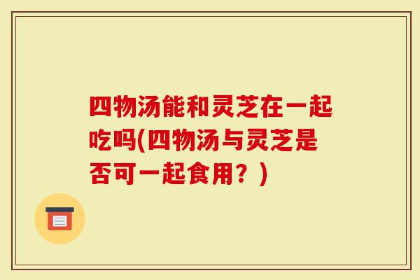 四物汤能和灵芝在一起吃吗(四物汤与灵芝是否可一起食用?)-第1张图片-灵芝大师 四物汤能和灵芝在一起吃吗(四物汤与灵芝是否可一起食用?)-第1张图片-灵芝大师