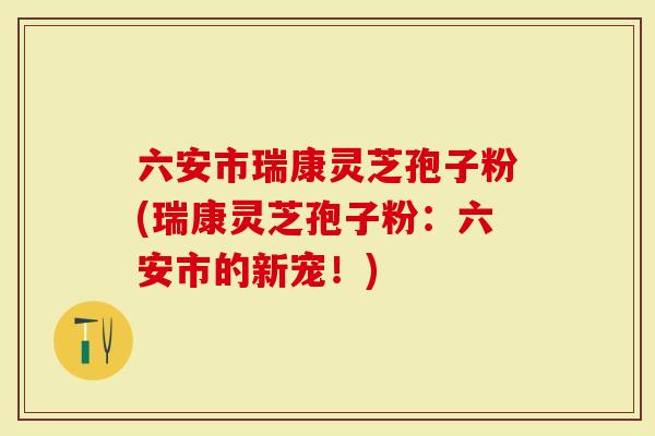 六安市瑞康灵芝孢子粉(瑞康灵芝孢子粉：六安市的新宠！)