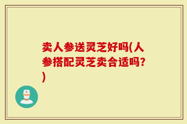 卖人参送灵芝好吗(人参搭配灵芝卖合适吗？)