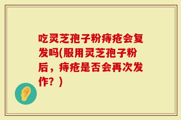 吃灵芝孢子粉痔疮会复发吗(服用灵芝孢子粉后，痔疮是否会再次发作？)