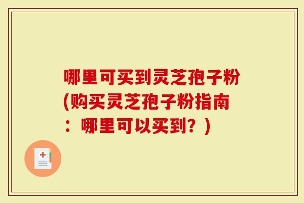 哪里可买到灵芝孢子粉(购买灵芝孢子粉指南：哪里可以买到？)