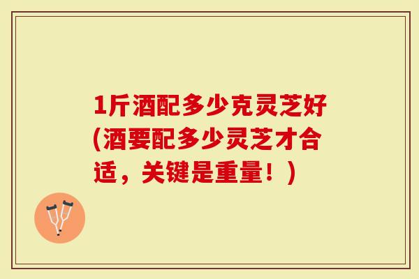 1斤酒配多少克灵芝好(酒要配多少灵芝才合适，关键是重量！)