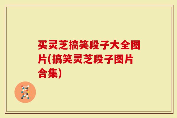 买灵芝搞笑段子大全图片(搞笑灵芝段子图片合集)