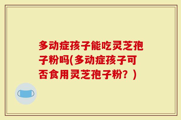 多动症孩子能吃灵芝孢子粉吗(多动症孩子可否食用灵芝孢子粉？)