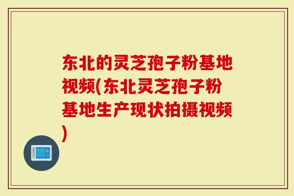 东北的灵芝孢子粉基地视频(东北灵芝孢子粉基地生产现状拍摄视频)