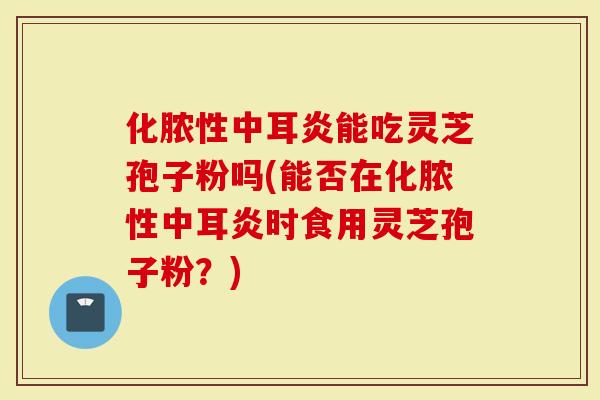 化脓性中耳炎能吃灵芝孢子粉吗(能否在化脓性中耳炎时食用灵芝孢子粉？)
