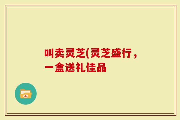 叫卖灵芝(灵芝盛行,一盒送礼佳品-第1张图片-灵芝大师 叫卖灵芝(灵芝盛行,一盒送礼佳品-第1张图片-灵芝大师