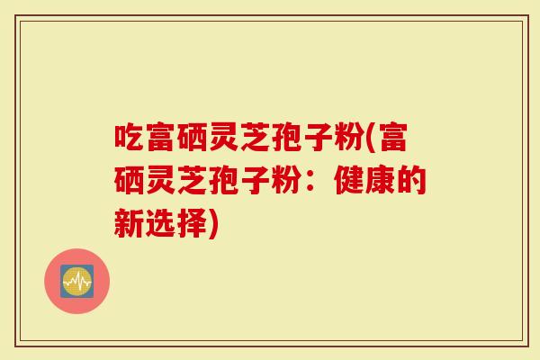 吃富硒灵芝孢子粉(富硒灵芝孢子粉：健康的新选择)