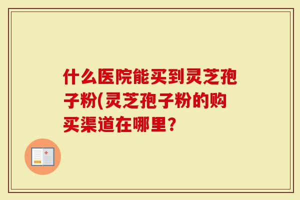 什么医院能买到灵芝孢子粉(灵芝孢子粉的购买渠道在哪里？