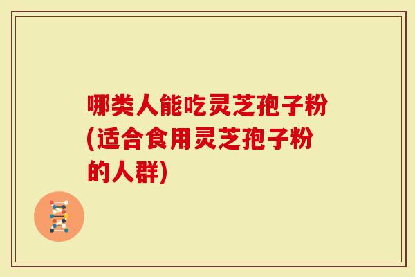 哪类人能吃灵芝孢子粉(适合食用灵芝孢子粉的人群)