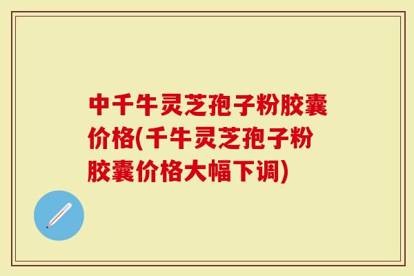 中千牛灵芝孢子粉胶囊价格(千牛灵芝孢子粉胶囊价格大幅下调)
