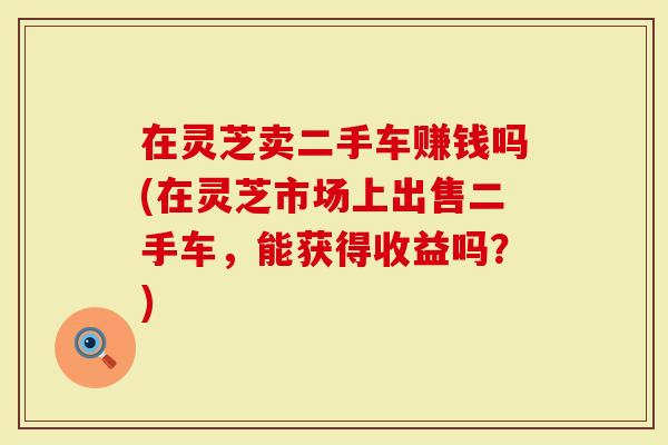 在灵芝卖二手车赚钱吗(在灵芝市场上出售二手车，能获得收益吗？)