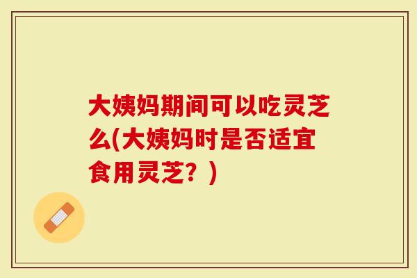 大姨妈期间可以吃灵芝么(大姨妈时是否适宜食用灵芝？)