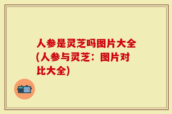 人参是灵芝吗图片大全(人参与灵芝：图片对比大全)
