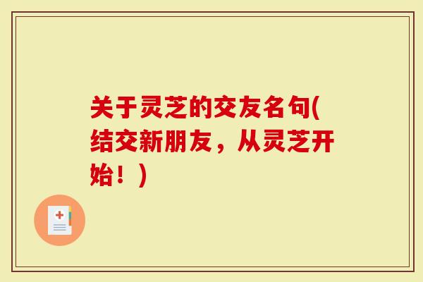 关于灵芝的交友名句(结交新朋友，从灵芝开始！)