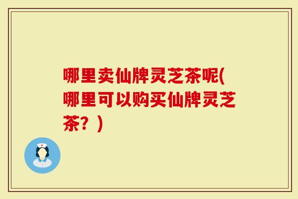 哪里卖仙牌灵芝茶呢(哪里可以购买仙牌灵芝茶?)-第1张图片-灵芝大师 哪里卖仙牌灵芝茶呢(哪里可以购买仙牌灵芝茶?)-第1张图片-灵芝大师
