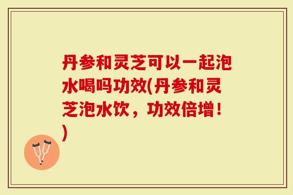 丹参和灵芝可以一起泡水喝吗功效(丹参和灵芝泡水饮，功效倍增！)