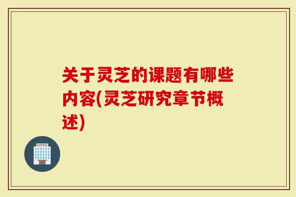 关于灵芝的课题有哪些内容(灵芝研究章节概述)