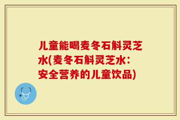 儿童能喝麦冬石斛灵芝水(麦冬石斛灵芝水：安全营养的儿童饮品)