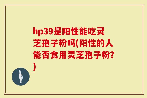 hp39是阳性能吃灵芝孢子粉吗(阳性的人能否食用灵芝孢子粉？)