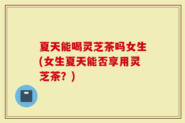 夏天能喝灵芝茶吗女生(女生夏天能否享用灵芝茶？)-第1张图片-灵芝大师
