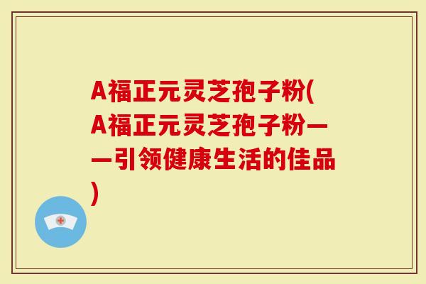 A福正元灵芝孢子粉(A福正元灵芝孢子粉——引领健康生活的佳品)