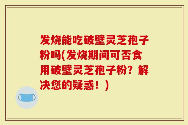 发烧能吃破壁灵芝孢子粉吗(发烧期间可否食用破壁灵芝孢子粉？解决您的疑惑！)