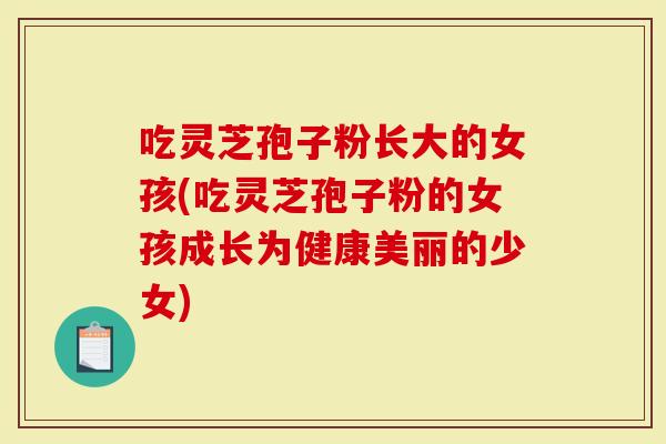 吃灵芝孢子粉长大的女孩(吃灵芝孢子粉的女孩成长为健康美丽的少女)