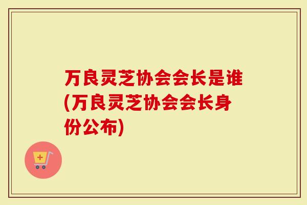万良灵芝协会会长是谁(万良灵芝协会会长身份公布)