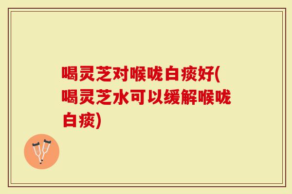 喝灵芝对喉咙白痰好(喝灵芝水可以缓解喉咙白痰)
