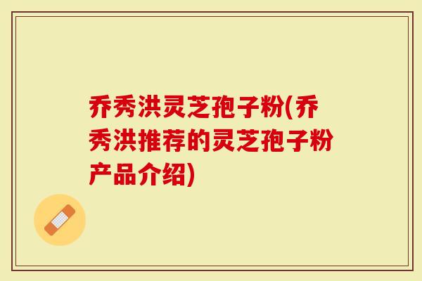 乔秀洪灵芝孢子粉(乔秀洪推荐的灵芝孢子粉产品介绍)