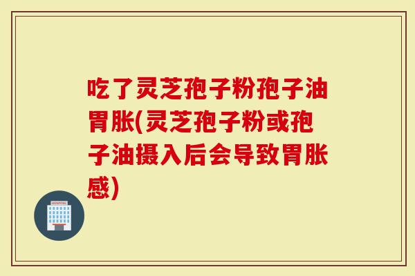 吃了灵芝孢子粉孢子油胃胀(灵芝孢子粉或孢子油摄入后会导致胃胀感)