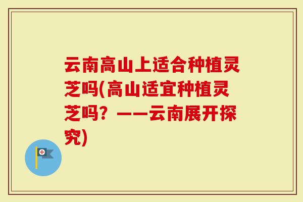云南高山上适合种植灵芝吗(高山适宜种植灵芝吗?——云南展开探究)-第1张图片-灵芝大师 云南高山上适合种植灵芝吗(高山适宜种植灵芝吗?——云南展开探究)-第1张图片-灵芝大师