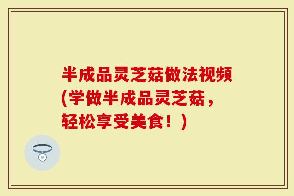 半成品灵芝菇做法视频(学做半成品灵芝菇，轻松享受美食！)