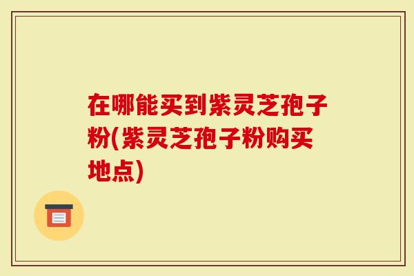 在哪能买到紫灵芝孢子粉(紫灵芝孢子粉购买地点)