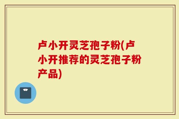 卢小开灵芝孢子粉(卢小开推荐的灵芝孢子粉产品)